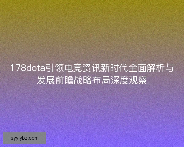 178dota引领电竞资讯新时代全面解析与发展前瞻战略布局深度观察