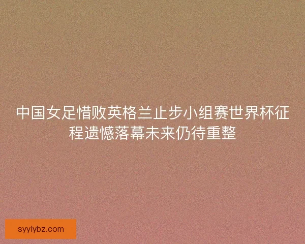 中国女足惜败英格兰止步小组赛世界杯征程遗憾落幕未来仍待重整