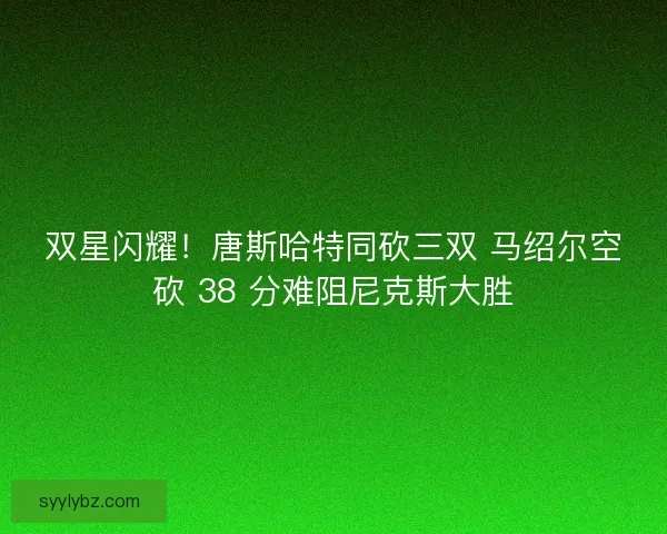 双星闪耀！唐斯哈特同砍三双 马绍尔空砍 38 分难阻尼克斯大胜