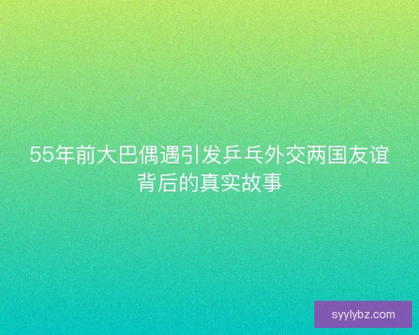 55年前大巴偶遇引发乒乓外交两国友谊背后的真实故事