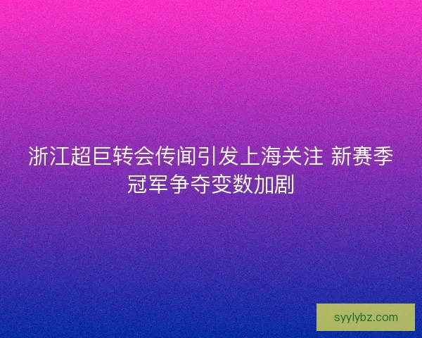 浙江超巨转会传闻引发上海关注 新赛季冠军争夺变数加剧
