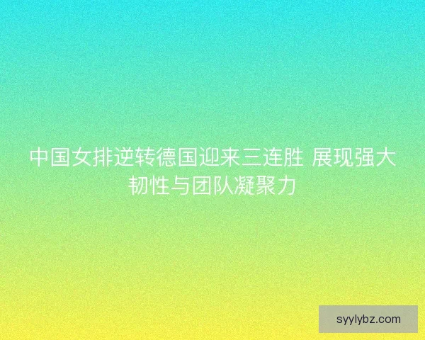 中国女排逆转德国迎来三连胜 展现强大韧性与团队凝聚力