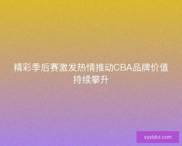 精彩季后赛激发热情推动CBA品牌价值持续攀升