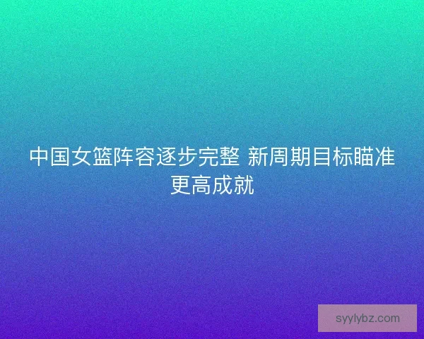 中国女篮阵容逐步完整 新周期目标瞄准更高成就