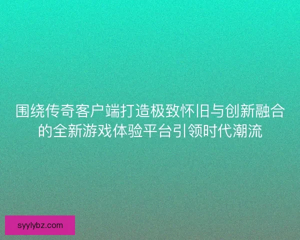 围绕传奇客户端打造极致怀旧与创新融合的全新游戏体验平台引领时代潮流