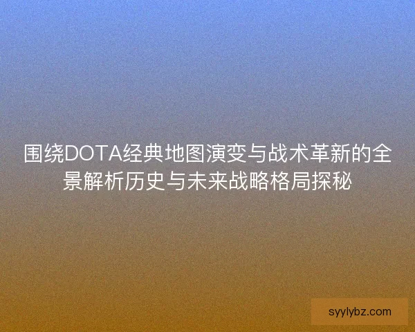 围绕DOTA经典地图演变与战术革新的全景解析历史与未来战略格局探秘