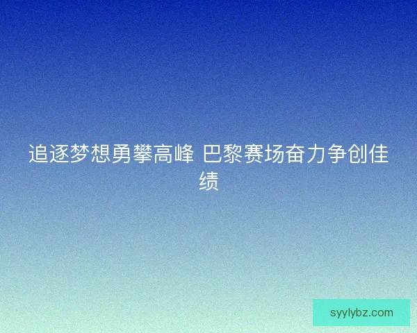 追逐梦想勇攀高峰 巴黎赛场奋力争创佳绩