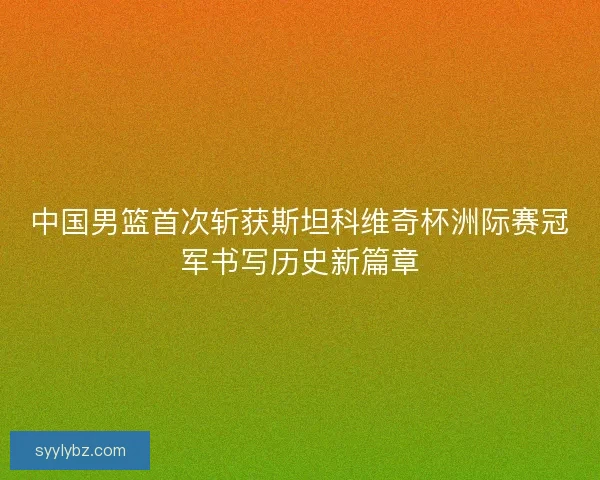 中国男篮首次斩获斯坦科维奇杯洲际赛冠军书写历史新篇章